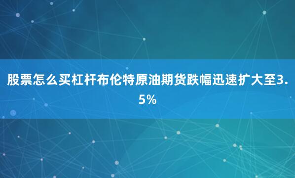 股票怎么买杠杆布伦特原油期货跌幅迅速扩大至3.5%