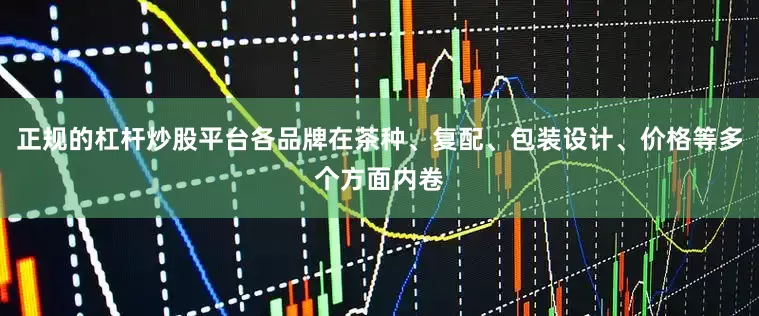 正规的杠杆炒股平台各品牌在茶种、复配、包装设计、价格等多个方面内卷