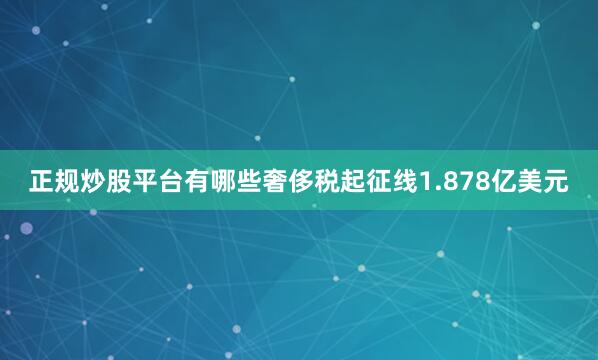 正规炒股平台有哪些奢侈税起征线1.878亿美元
