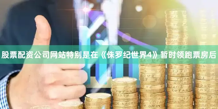 股票配资公司网站特别是在《侏罗纪世界4》暂时领跑票房后