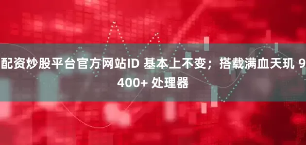 配资炒股平台官方网站ID 基本上不变；搭载满血天玑 9400+ 处理器