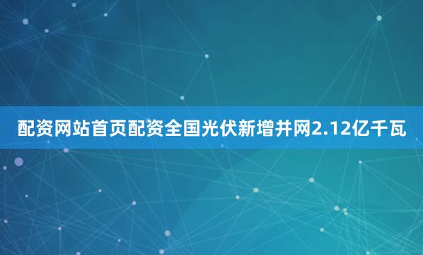 配资网站首页配资全国光伏新增并网2.12亿千瓦