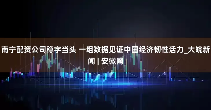 南宁配资公司稳字当头 一组数据见证中国经济韧性活力_大皖新闻 | 安徽网