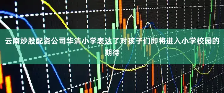 云南炒股配资公司华清小学表达了对孩子们即将进入小学校园的期待