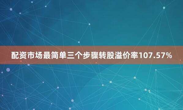 配资市场最简单三个步骤转股溢价率107.57%