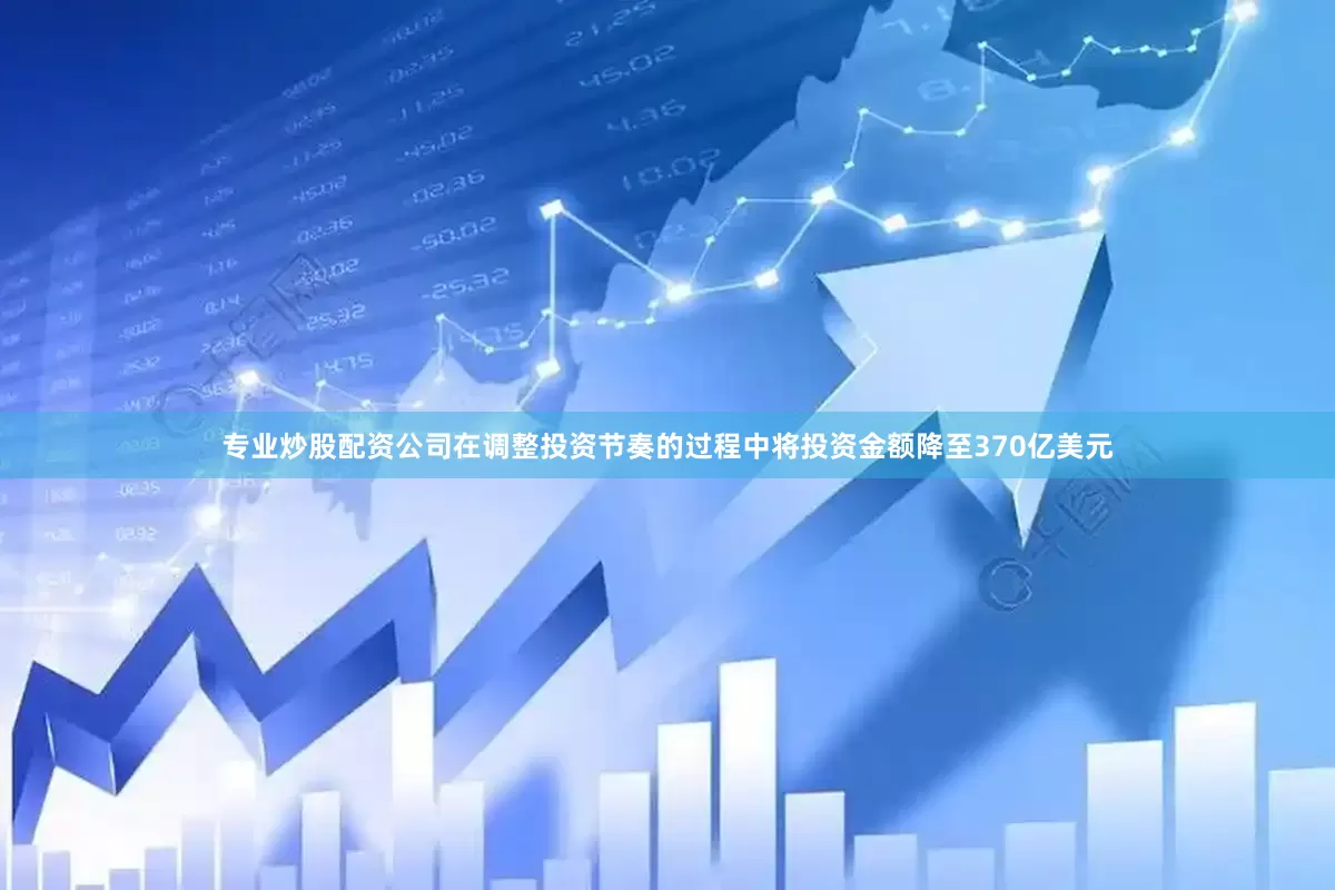 专业炒股配资公司在调整投资节奏的过程中将投资金额降至370亿美元