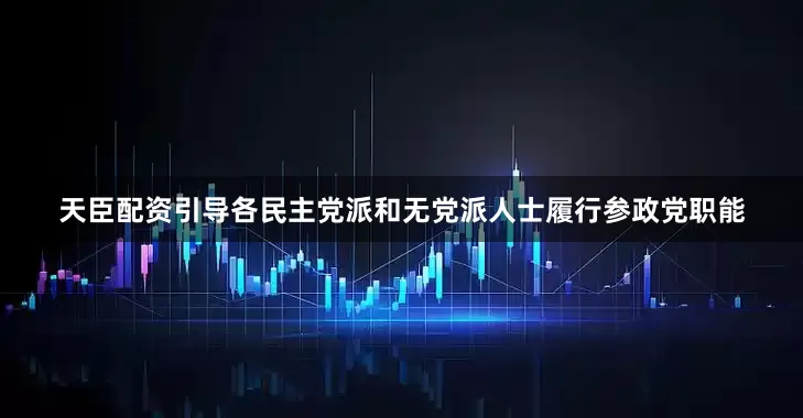 天臣配资引导各民主党派和无党派人士履行参政党职能