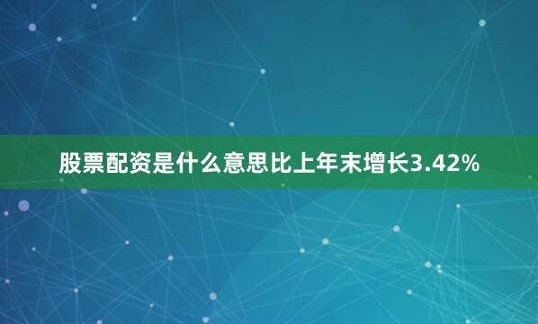 股票配资是什么意思比上年末增长3.42%