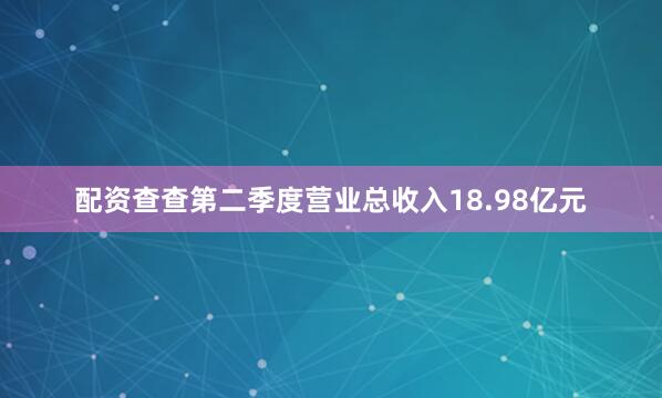 配资查查第二季度营业总收入18.98亿元