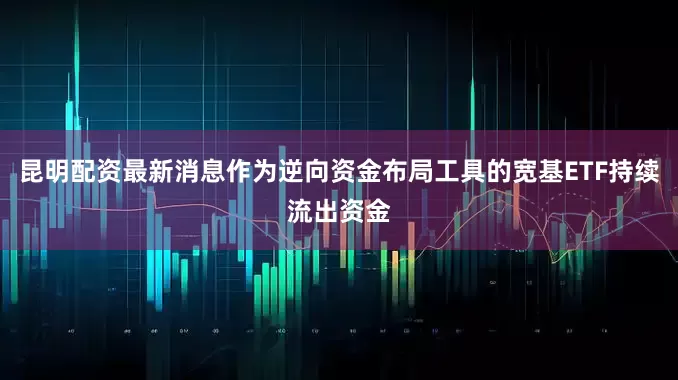 昆明配资最新消息作为逆向资金布局工具的宽基ETF持续流出资金