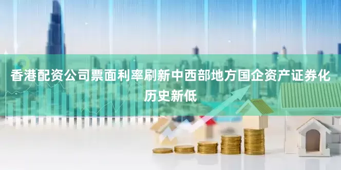 香港配资公司票面利率刷新中西部地方国企资产证券化历史新低