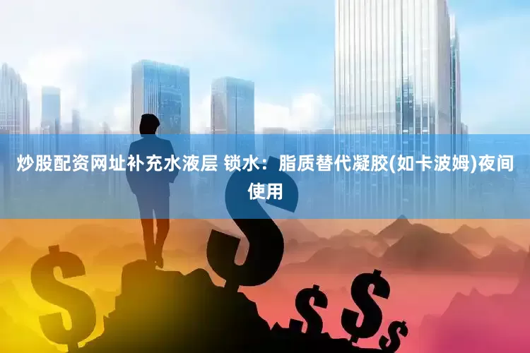 炒股配资网址补充水液层 锁水：脂质替代凝胶(如卡波姆)夜间使用